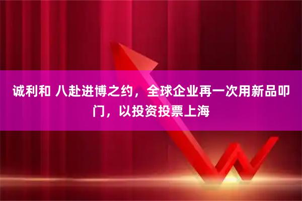 诚利和 八赴进博之约，全球企业再一次用新品叩门，以投资投票上海
