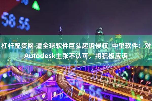 杠杆配资网 遭全球软件巨头起诉侵权  中望软件：对Autodesk主张不认可，将积极应诉