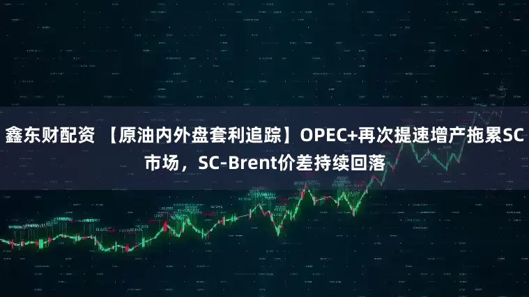 鑫东财配资 【原油内外盘套利追踪】OPEC+再次提速增产拖累SC市场，SC-Brent价差持续回落