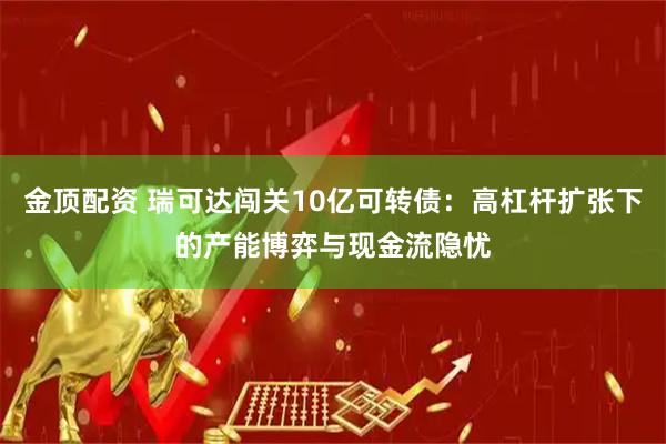 金顶配资 瑞可达闯关10亿可转债：高杠杆扩张下的产能博弈与现金流隐忧