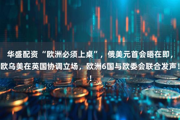 华盛配资 “欧洲必须上桌”，俄美元首会晤在即，欧乌美在英国协调立场，欧洲6国与欧委会联合发声！
