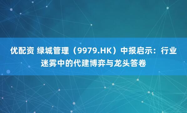 优配资 绿城管理（9979.HK）中报启示：行业迷雾中的代建博弈与龙头答卷