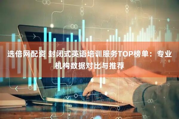 选倍网配资 封闭式英语培训服务TOP榜单：专业机构数据对比与推荐