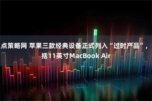 点点策略网 苹果三款经典设备正式列入“过时产品”，包括11英寸MacBook Air