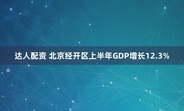 达人配资 北京经开区上半年GDP增长12.3%