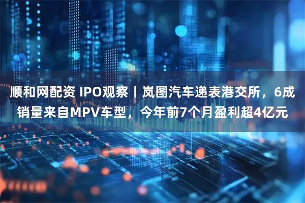 顺和网配资 IPO观察丨岚图汽车递表港交所，6成销量来自MPV车型，今年前7个月盈利超4亿元