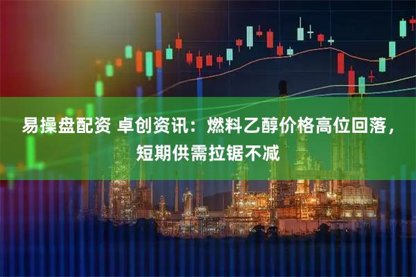 易操盘配资 卓创资讯：燃料乙醇价格高位回落，短期供需拉锯不减