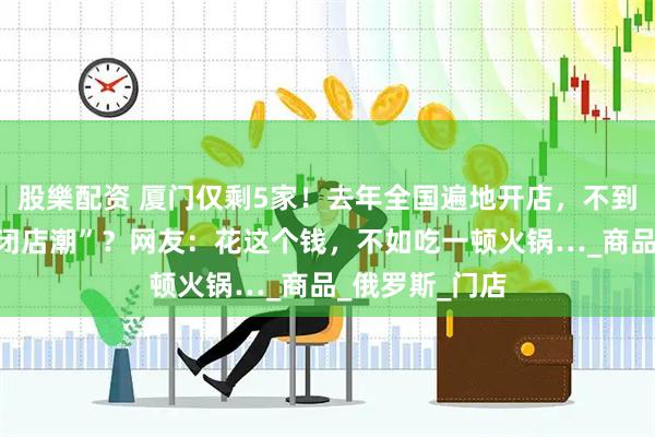 股樂配资 厦门仅剩5家！去年全国遍地开店，不到半年就深陷“闭店潮”？网友：花这个钱，不如吃一顿火锅…_商品_俄罗斯_门店