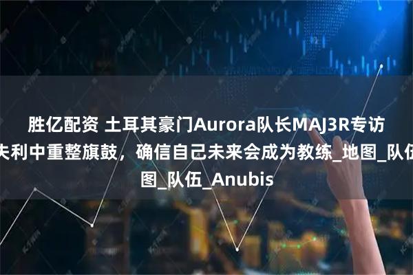 胜亿配资 土耳其豪门Aurora队长MAJ3R专访：从科隆失利中重整旗鼓，确信自己未来会成为教练_地图_队伍_Anubis