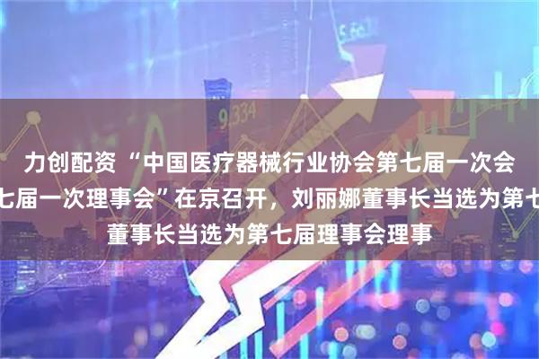 力创配资 “中国医疗器械行业协会第七届一次会员代表大会第七届一次理事会”在京召开，刘丽娜董事长当选为第七届理事会理事
