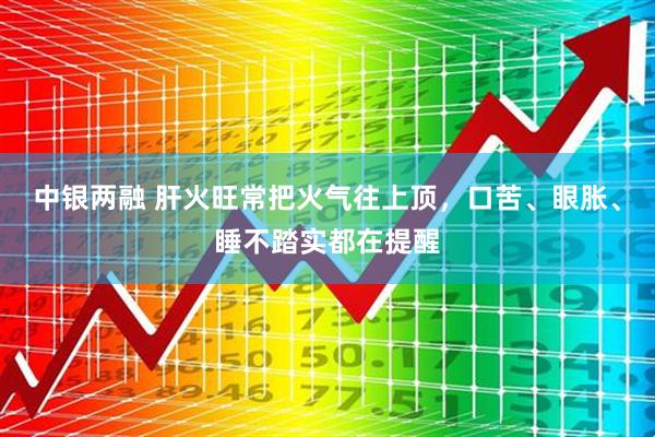 中银两融 肝火旺常把火气往上顶，口苦、眼胀、睡不踏实都在提醒